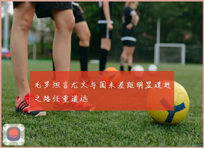 毛罗坦言尤文与国米差距明显追赶之路任重道远