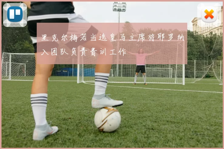 里克尔梅若当选皇马主席将耶罗纳入团队负责青训工作