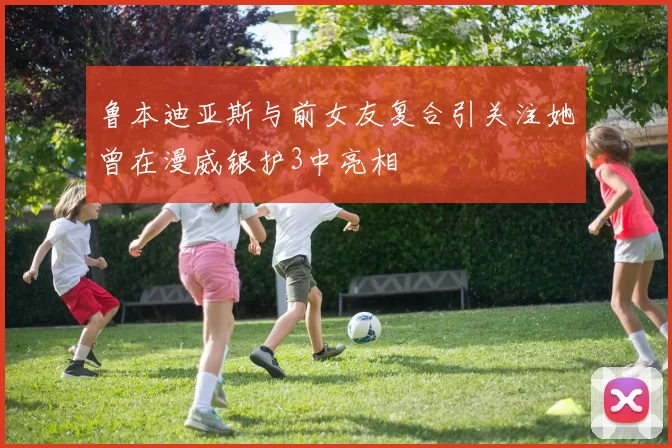 鲁本迪亚斯与前女友复合引关注她曾在漫威银护3中亮相