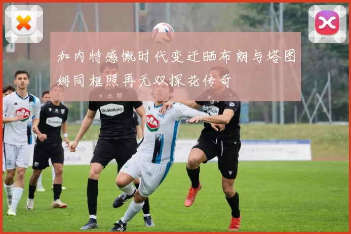加内特感慨时代变迁晒布朗与塔图姆同框照再无双探花传奇