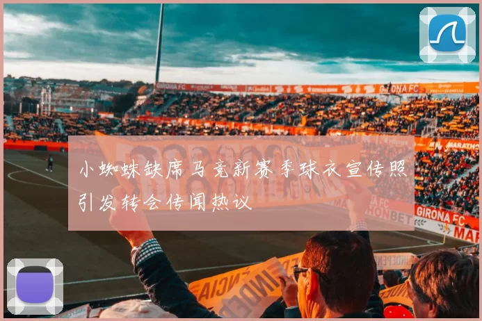 小蜘蛛缺席马竞新赛季球衣宣传照引发转会传闻热议