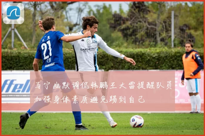 马宁幽默调侃韩鹏王大雷提醒队员加强身体素质避免踢到自己