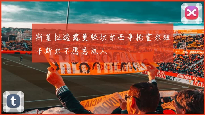 斯基拉透露曼联切尔西争抢霍尔纽卡斯尔不愿意放人