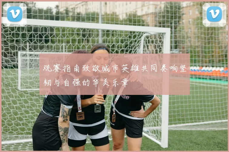 观赛指南致敬城市英雄共同奏响坚韧与自强的华美乐章