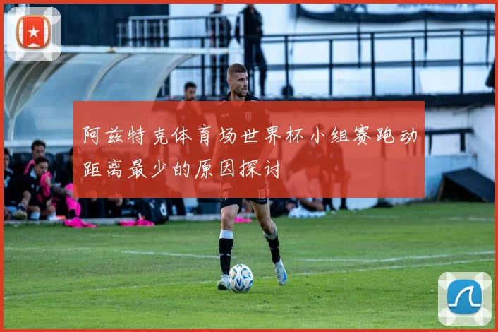 阿兹特克体育场世界杯小组赛跑动距离最少的原因探讨