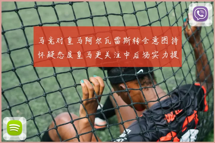 马竞对皇马阿尔瓦雷斯转会意图持怀疑态度皇马更关注中后场实力提升