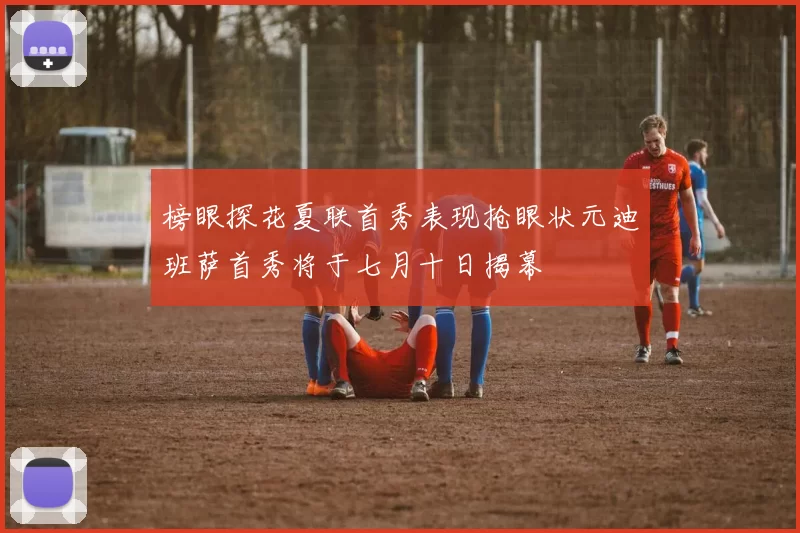 榜眼探花夏联首秀表现抢眼状元迪班萨首秀将于七月十日揭幕