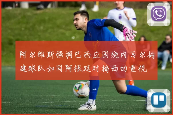 阿尔维斯强调巴西应围绕内马尔构建球队如同阿根廷对梅西的重视
