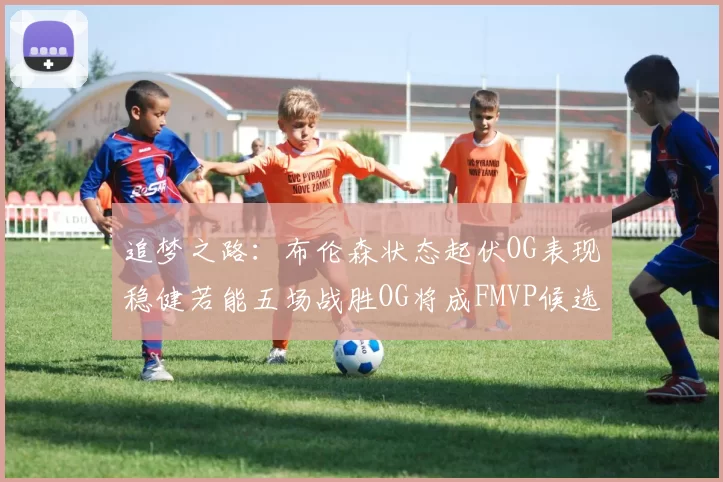 追梦之路：布伦森状态起伏OG表现稳健若能五场战胜OG将成FMVP候选