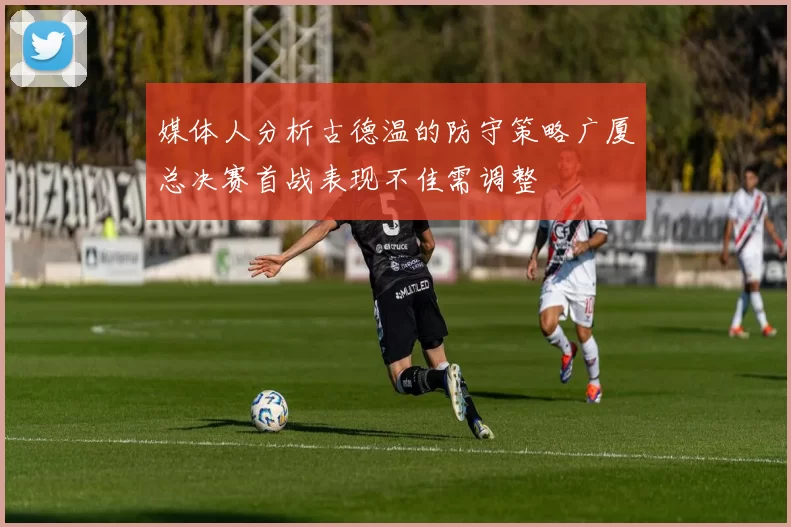 媒体人分析古德温的防守策略广厦总决赛首战表现不佳需调整
