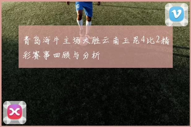 青岛海牛主场大胜云南玉昆4比2精彩赛事回顾与分析