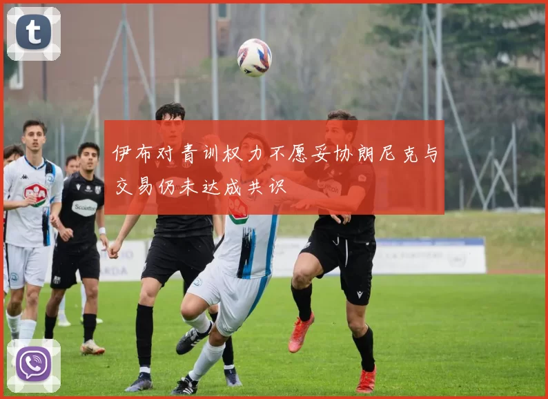 伊布对青训权力不愿妥协朗尼克与交易仍未达成共识
