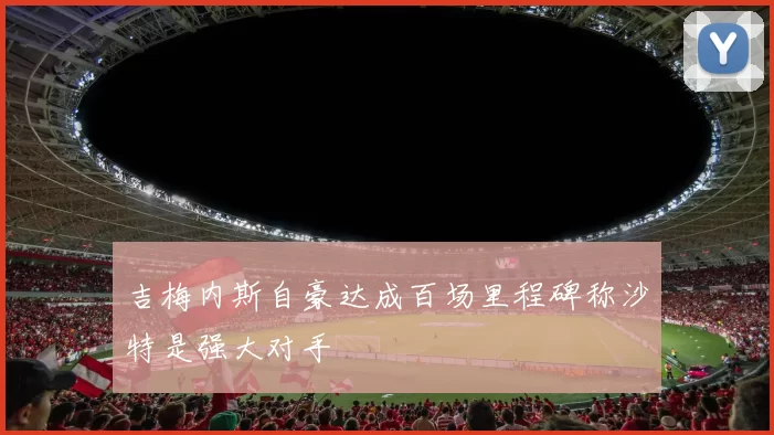 吉梅内斯自豪达成百场里程碑称沙特是强大对手