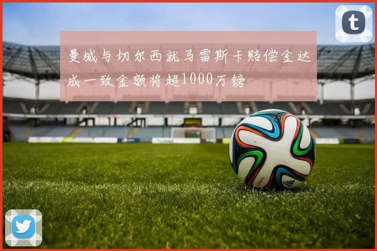 曼城与切尔西就马雷斯卡赔偿金达成一致金额将超1000万镑