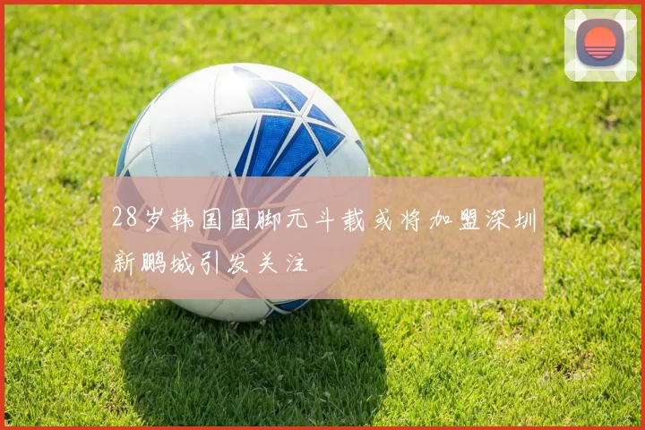 28岁韩国国脚元斗载或将加盟深圳新鹏城引发关注