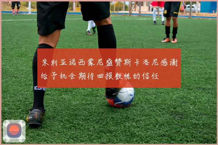 朱利亚诺西蒙尼盛赞斯卡洛尼感谢给予机会期待回报教练的信任